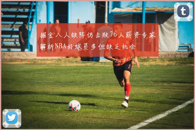 掘金八人缺阵仍击败76人薪资专家解析NBA好球员多但缺乏机会