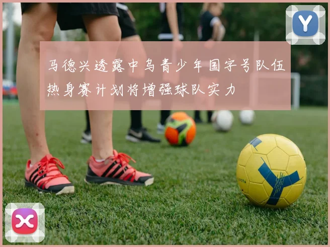 马德兴透露中乌青少年国字号队伍热身赛计划将增强球队实力