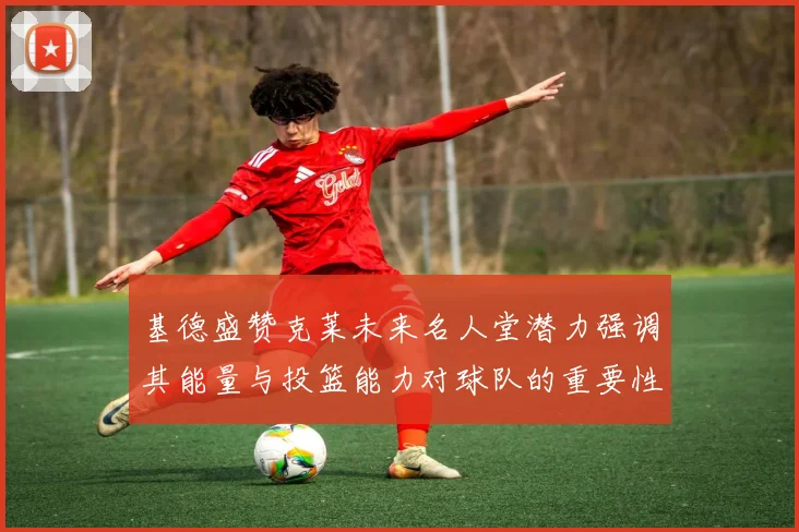 基德盛赞克莱未来名人堂潜力强调其能量与投篮能力对球队的重要性
