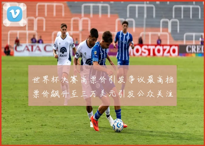 世界杯决赛高票价引发争议最高档票价飙升至三万美元引发公众关注