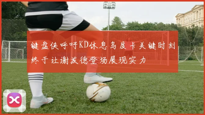 键盘侠呼吁KD休息乌度卡关键时刻终于让谢泼德登场展现实力