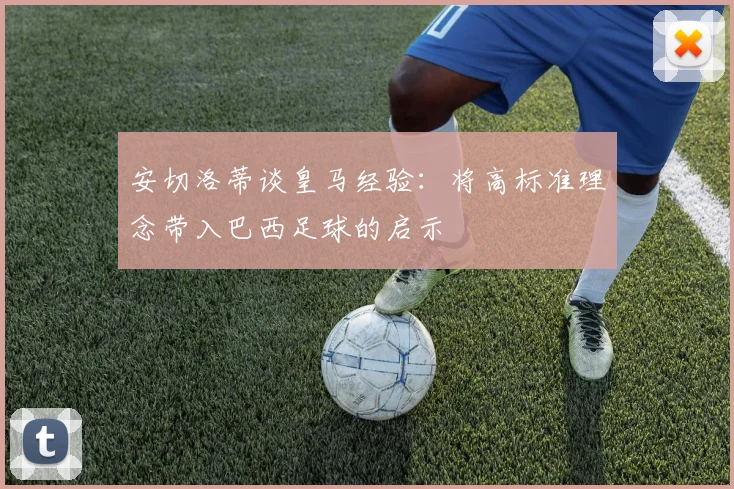 安切洛蒂谈皇马经验：将高标准理念带入巴西足球的启示
