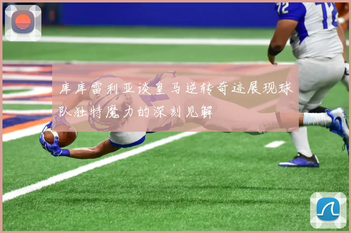 库库雷利亚谈皇马逆转奇迹展现球队独特魔力的深刻见解