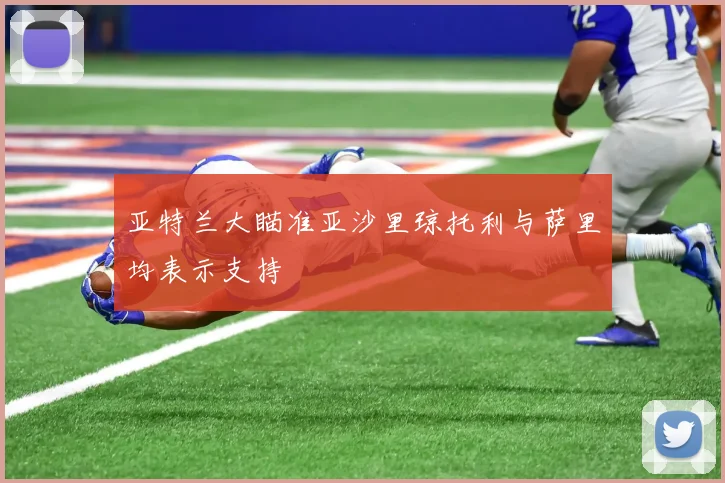 亚特兰大瞄准亚沙里琼托利与萨里均表示支持