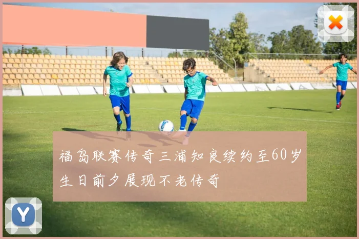 福岛联赛传奇三浦知良续约至60岁生日前夕展现不老传奇