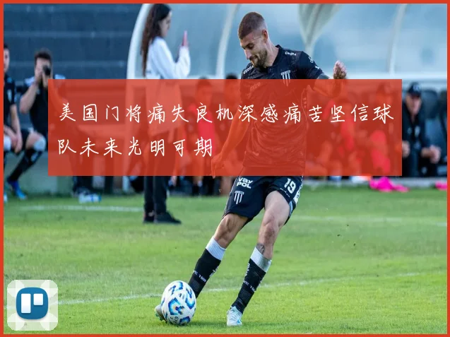 美国门将痛失良机深感痛苦坚信球队未来光明可期