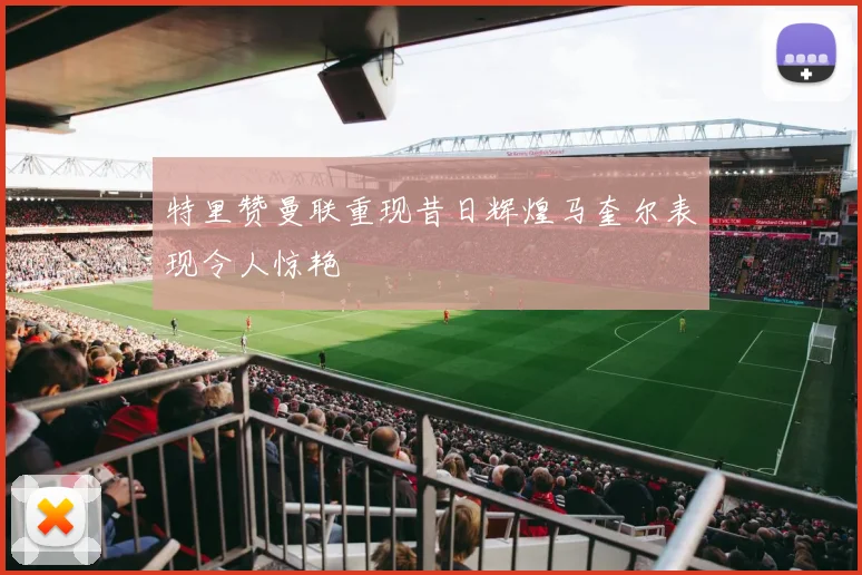特里赞曼联重现昔日辉煌马奎尔表现令人惊艳