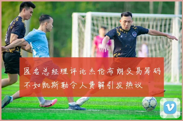 匿名总经理评论杰伦布朗交易筹码不如凯斯勒令人费解引发热议
