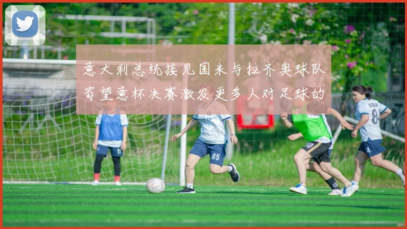 意大利总统接见国米与拉齐奥球队寄望意杯决赛激发更多人对足球的热爱