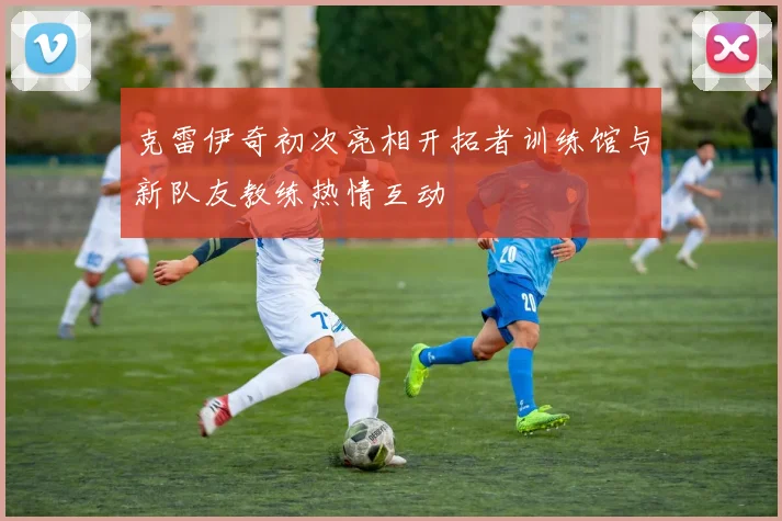 克雷伊奇初次亮相开拓者训练馆与新队友教练热情互动