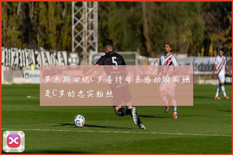 罗杰斯回忆C罗善待母亲感动瞬间她是C罗的忠实粉丝