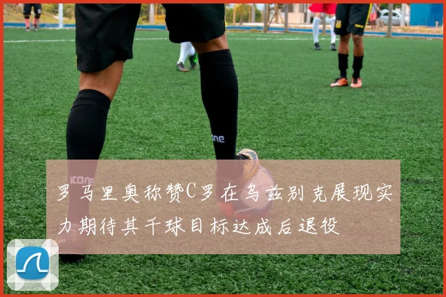 罗马里奥称赞C罗在乌兹别克展现实力期待其千球目标达成后退役