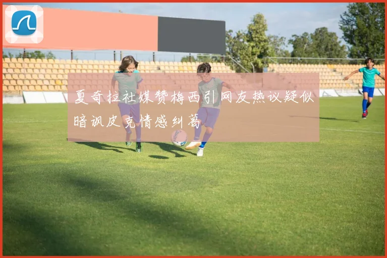 夏奇拉社媒赞梅西引网友热议疑似暗讽皮克情感纠葛