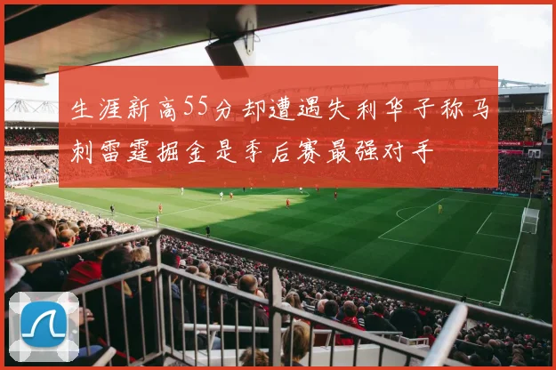 生涯新高55分却遭遇失利华子称马刺雷霆掘金是季后赛最强对手
