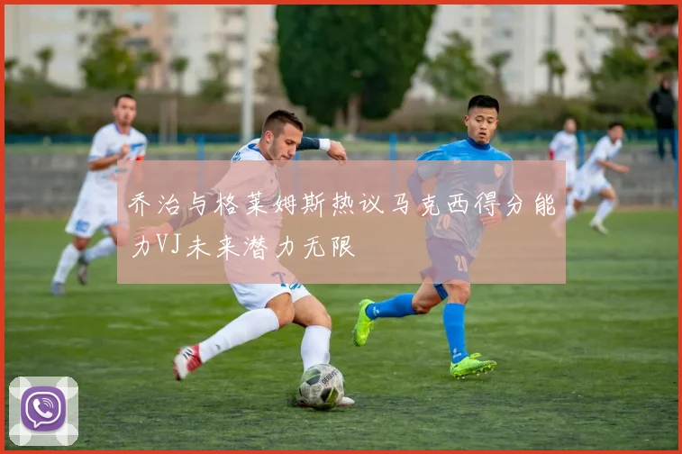 乔治与格莱姆斯热议马克西得分能力VJ未来潜力无限