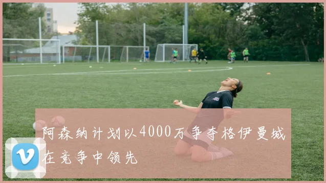 阿森纳计划以4000万争夺格伊曼城在竞争中领先