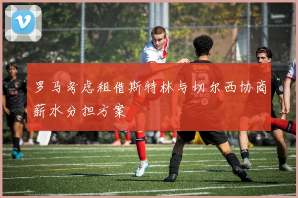 罗马考虑租借斯特林与切尔西协商薪水分担方案