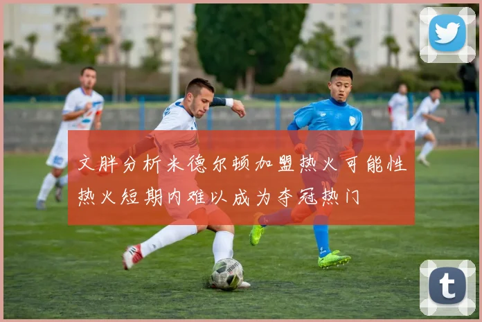 文胖分析米德尔顿加盟热火可能性热火短期内难以成为夺冠热门