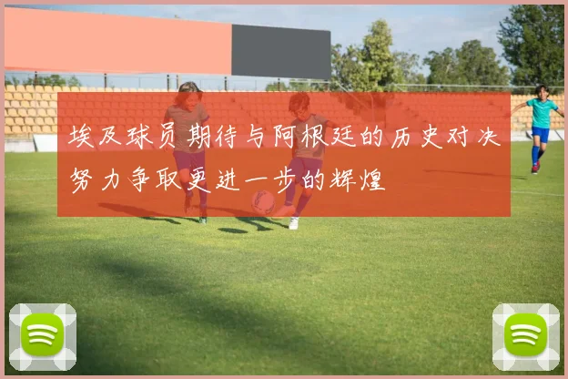 埃及球员期待与阿根廷的历史对决努力争取更进一步的辉煌