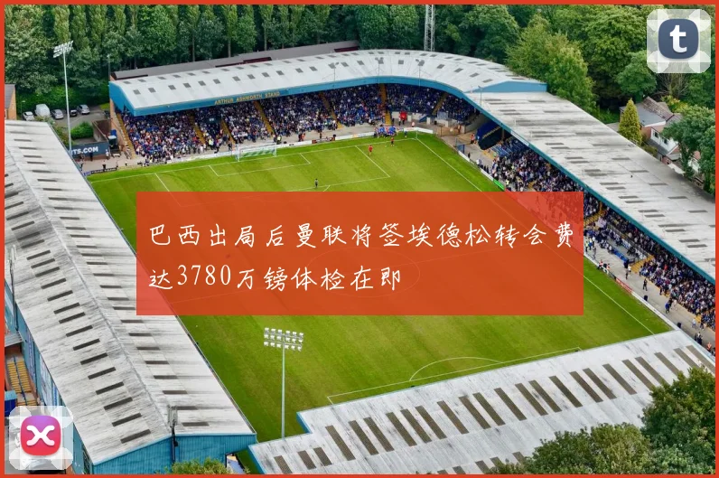 巴西出局后曼联将签埃德松转会费达3780万镑体检在即