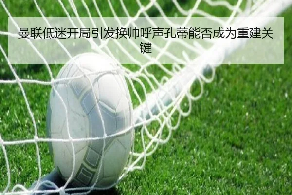 曼联低迷开局引发换帅呼声孔蒂能否成为重建关键